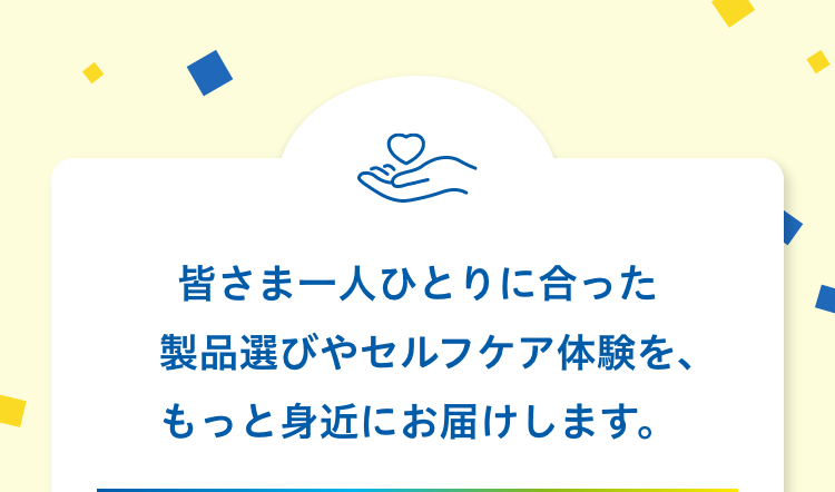 皆さま一人ひとりに合った製品選びやセルフケア体験を、もっと身近にお届けします。